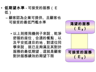 • 低期望水準 - 可接受的服務（ E
低）
– 顧客認為企業可提供、且顧客也
可接受的最低門檻水準
• 以上則搭飛機例子來說，乾淨
舒服的座位，合適的餐點，以
及平安抵達目的地，對這位同
學來說，就已足夠滿足其對於
服務的最低期望，這就是顧客
對於服務績效的期望下限
渴望的服務
（ E 高）
可接受的服務
（ E 低）
 