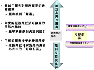 • 超越了顧客對服務預期的最
高標準
– 顧客感到「驚喜」
• 知覺的服務是低於可接受的
服務水準時
– 顧客就會感到失望與挫折
• 了解並願意接受此變異程度
– 此區間就可稱為是消費者
心目中的「可容忍區」
可容忍
區
渴望的服務（ E 高）
可接受的服務（ E 低）
可容忍的
服務
感
到
高
興
且
驚
喜
感
到
失
望
與
挫
折
 