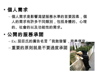 • 個人需求
– 個人需求是影響渴望服務水準的首要因素，個
人的需求有許多不同類別，包括身體的、心理
的、社會的以及功能性的需求。
• 公開的服務承諾
– Ex: 屈臣氏的廣告名言「我敢發誓，我最便宜」
– 重要的原則就是不要過度承諾
 