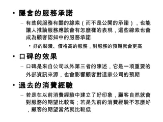 • 隱含的服務承諾
– 有些與服務有關的線索（而不是公開的承諾），也能
讓人推論服務應該會有怎麼樣的表現，這些線索也會
成為顧客認知中的服務承諾
• 好的裝潢、價格高的服務，對服務的預期就會更高
• 口碑的效果
– 口碑是來自公司以外第三者的陳述，它是一項重要的
外部資訊來源，也會影響顧客對這家公司的預期
• 過去的消費經驗
– 若是在以前消費經驗中建立了好印象，顧客自然就會
對服務的期望比較高；若是先前的消費經驗不怎麼好
，顧客的期望當然就比較低
 