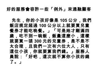 好的服務會容許一些「例外」來通融顧客
先生，你的小孩好像是 105 公分，我們
飯店規定超過 100 公分以上就要買兒童
餐券才能吃晚餐。」「可是她才剛滿四
歲，吃不到一碗飯，飯量這麼小，這樣
就要買一張 300 元的兒童券，是不是不
太合理，且我們一次有六位大人，只有
這位小孩，你就要算我們錢。」服務人
員說：「好吧，這次就不算你小孩的錢
了。」
 
