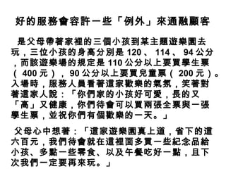 好的服務會容許一些「例外」來通融顧客
是父母帶著家裡的三個小孩到某主題遊樂園去
玩，三位小孩的身高分別是 120 、 114 、 94 公分
，而該遊樂場的規定是 110 公分以上要買學生票
（ 400 元）， 90 公分以上要買兒童票（ 200 元）。
入場時，服務人員看著這家歡樂的氣氛，笑著對
著這家人說：「你們家的小孩好可愛，長的又
「高」又健康，你們待會可以買兩張全票與一張
學生票，並祝你們有個歡樂的一天。」
父母心中想著：「這家遊樂園真上道，省下的這
六百元，我們待會就在這裡面多買一些紀念品給
小孩、多點一些零食、以及午餐吃好一點，且下
次我們一定要再來玩。」
 