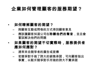 企業如何管理顧客的服務期望？
• 如何瞭解顧客的期望？
– 與顧客互動或問卷的方式得到顧客意見
– 應該讓顧客知道公司在聆聽他們的聲音，並且會
嘗試解決他們的問題
• 如果顧客的期望不切實際時，服務提供者
應如何應對？
– 通常來自競爭者的廣告或宣傳
– 若競爭對手做了誇大的銷售承諾，可向顧客指出
事實，以駁斥競爭對手所做的誇大不實承諾
 