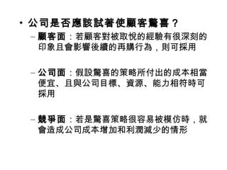 • 公司是否應該試著使顧客驚喜？
– 顧客面：若顧客對被取悅的經驗有很深刻的
印象且會影響後續的再購行為，則可採用
– 公司面：假設驚喜的策略所付出的成本相當
便宜、且與公司目標、資源、能力相符時可
採用
– 競爭面：若是驚喜策略很容易被模仿時，就
會造成公司成本增加和利潤減少的情形
 