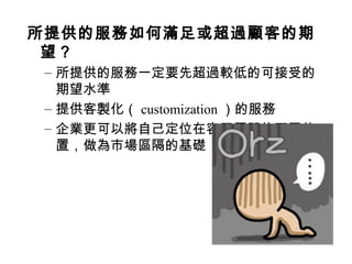 所提供的服務如何滿足或超過顧客的期
望？
– 所提供的服務一定要先超過較低的可接受的
期望水準
– 提供客製化（ customization ）的服務
– 企業更可以將自己定位在容忍區間的不同位
置，做為市場區隔的基礎
 