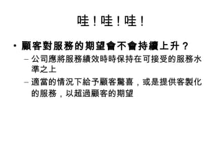 哇 ! 哇 ! 哇 !
• 顧客對服務的期望會不會持續上升？
– 公司應將服務績效時時保持在可接受的服務水
準之上
– 適當的情況下給予顧客驚喜，或是提供客製化
的服務，以超過顧客的期望
 