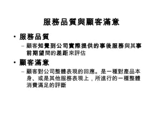 服務品質與顧客滿意
• 服務品質
– 顧客知覺到公司實際提供的事後服務與其事
前期望間的差距來評估
• 顧客滿意
– 顧客對公司整體表現的回應。是一種對產品本
身、或是其他服務表現上，所進行的一種整體
消費滿足的評斷
 