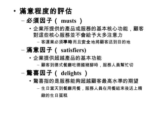 • 滿意程度的評估
– 必須因子（ musts ）
• 企業所提供的產品或服務的基本核心功能，顧客
對這些核心服務並不會給予太多注意力
– 客運業必須準時而且安全地將顧客送到目的地
– 滿意因子（ satisfiers)
• 企業提供超越產品的基本功能
– 顧客到德式餐廳吃德國豬腳時，服務人員幫忙切
– 驚喜因子（ delights ）
• 驚喜指的是服務能夠超越顧客最高水準的期望
– 生日當天到餐廳用餐，服務人員在用餐結束後送上精
緻的生日蛋糕
 