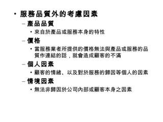 • 服務品質外的考慮因素
– 產品品質
• 來自於產品或服務本身的特性
– 價格
• 當服務業者所提供的價格無法與產品或服務的品
質作連結的話，就會造成顧客的不滿
– 個人因素
• 顧客的情緒、以及對於服務的歸因等個人的因素
– 情境因素
• 無法非歸因於公司內部或顧客本身之因素
 