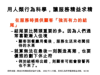 用人類行為科學，讓服務精益求精
在服務時提供顧客「強而有力的結
尾」
– 結尾要比開頭重要的多。因為人們通
常喜歡漸入佳境
• 顧客到餐廳用餐後，服務生送來老闆招
待的水果
– 就算無法在最後一刻製造高潮，也要
優雅的劃下休止符
• 例如結帳時出錯，則顧客可能會發誓再
也不來了。
資料來源：修改自哈佛商業評論中文版， 2002 年 5 月號，善用行為科學服務精益求精， 82-90
 