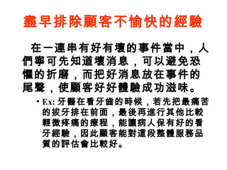 盡早排除顧客不愉快的經驗
在一連串有好有壞的事件當中，人
們寧可先知道壞消息，可以避免恐
懼的折磨，而把好消息放在事件的
尾聲，使顧客好好體驗成功滋味。
• Ex: 牙醫在看牙齒的時候，若先把最痛苦
的拔牙排在前面，最後再進行其他比較
輕微疼痛的療程，能讓病人保有好的看
牙經驗，因此顧客能對這段整體服務品
質的評估會比較好。
 