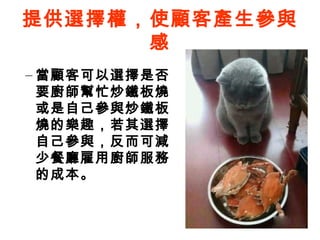 提供選擇權，使顧客產生參與
感
– 當顧客可以選擇是否
要廚師幫忙炒鐵板燒
或是自己參與炒鐵板
燒的樂趣，若其選擇
自己參與，反而可減
少餐廳雇用廚師服務
的成本。
 