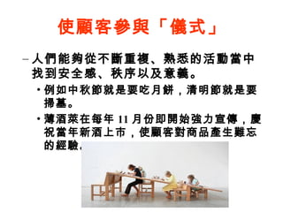 使顧客參與「儀式」
– 人們能夠從不斷重複、熟悉的活動當中
找到安全感、秩序以及意義。
• 例如中秋節就是要吃月餅，清明節就是要
掃墓。
• 薄酒萊在每年 11 月份即開始強力宣傳，慶
祝當年新酒上市，使顧客對商品產生難忘
的經驗。
 