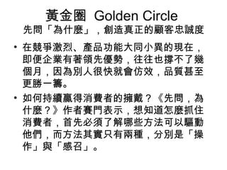 黃金圈 Golden Circle 
先問「為什麼」，創造真正的顧客忠誠度
• 在競爭激烈、產品功能大同小異的現在，
即便企業有著領先優勢，往往也撐不了幾
個月，因為別人很快就會仿效，品質甚至
更勝一籌。
• 如何持續贏得消費者的擁戴？《先問，為
什麼？》作者賽門表示，想知道怎麼抓住
消費者，首先必須了解哪些方法可以驅動
他們，而方法其實只有兩種，分別是「操
作」與「感召」。
 