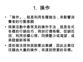 1.  操作
• 「操作」，就是利用各種做法，來影響消
費者的行動意願
• 商業活動中最常見的操作手法，就是各式
各樣的行銷技巧，例如打價格戰、促銷花
招，利用恐懼心理、同儕壓力或渴望，或
承諾創新等等
• 這些做法很快就能衝出業績，因此企業往
往藉由大量的操作，來達到想要的目標。
 