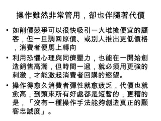 操作雖然非常管用，卻也伴隨著代價
• 如削價競爭可以很快吸引一大堆搶便宜的顧
客，但一旦調回原價、或別人推出更低價格
，消費者便馬上轉向
• 利用恐懼心理與同儕壓力，也能在一開始創
造銷售高潮，但時間一過，就必須用更強的
刺激，才能激起消費者回購的慾望。
• 操作得愈久消費者彈性就愈疲乏，代價也就
愈高，到頭來所有好處都是短暫的，更糟的
是，「沒有一種操作手法能夠創造真正的顧
客忠誠度」。
 