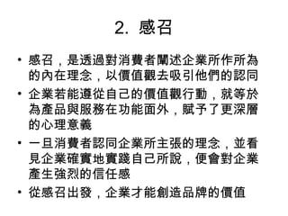 2.  感召
• 感召，是透過對消費者闡述企業所作所為
的內在理念，以價值觀去吸引他們的認同
• 企業若能遵從自己的價值觀行動，就等於
為產品與服務在功能面外，賦予了更深層
的心理意義
• 一旦消費者認同企業所主張的理念，並看
見企業確實地實踐自己所說，便會對企業
產生強烈的信任感
• 從感召出發，企業才能創造品牌的價值
 
