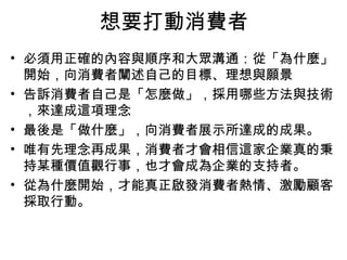 想要打動消費者
• 必須用正確的內容與順序和大眾溝通：從「為什麼」
開始，向消費者闡述自己的目標、理想與願景
• 告訴消費者自己是「怎麼做」，採用哪些方法與技術
，來達成這項理念
• 最後是「做什麼」，向消費者展示所達成的成果。
• 唯有先理念再成果，消費者才會相信這家企業真的秉
持某種價值觀行事，也才會成為企業的支持者。
• 從為什麼開始，才能真正啟發消費者熱情、激勵顧客
採取行動。
 
