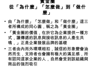 黃金圈
從「為什麼」「怎麼做」到「做什
麼」
• 由「為什麼」「怎麼做」和「做什麼」這三
者所構成的同心圓，稱之為「黃金圈」
• 「黃金圈的價值，在於它為企業提供一種方
式，讓傳遞的訊息與接收訊息的人產生共
鳴，」正是企業發展品牌的基礎
• 三者由內而外環環相扣，誠信的形象變會油
然而生，支持者也會擁有極大的滿足感，所
有認同這家企業的人，自然會受到該組織與
商品的強烈吸引
 