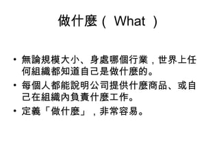 做什麼（ What ）
• 無論規模大小、身處哪個行業，世界上任
何組織都知道自己是做什麼的。
• 每個人都能說明公司提供什麼商品、或自
己在組織內負責什麼工作。
• 定義「做什麼」，非常容易。
 