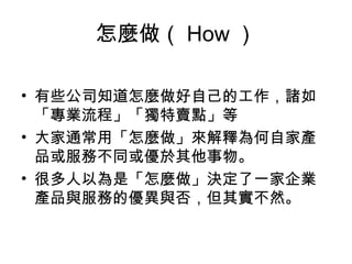 怎麼做（ How ）
• 有些公司知道怎麼做好自己的工作，諸如
「專業流程」「獨特賣點」等
• 大家通常用「怎麼做」來解釋為何自家產
品或服務不同或優於其他事物。
• 很多人以為是「怎麼做」決定了一家企業
產品與服務的優異與否，但其實不然。
 