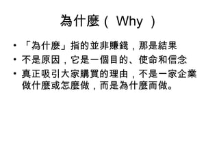 為什麼（ Why ）
• 「為什麼」指的並非賺錢，那是結果
• 不是原因，它是一個目的、使命和信念
• 真正吸引大家購買的理由，不是一家企業
做什麼或怎麼做，而是為什麼而做。
 