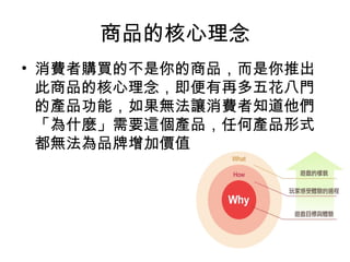 商品的核心理念
• 消費者購買的不是你的商品，而是你推出
此商品的核心理念，即便有再多五花八門
的產品功能，如果無法讓消費者知道他們
「為什麼」需要這個產品，任何產品形式
都無法為品牌增加價值。
 