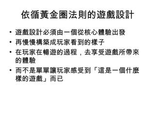 依循黃金圈法則的遊戲設計
• 遊戲設計必須由一個從核心體驗出發
• 再慢慢構築成玩家看到的樣子
• 在玩家在暢遊的過程，去享受遊戲所帶來
的體驗
• 而不是單單讓玩家感受到「這是一個什麼
樣的遊戲」而已
 