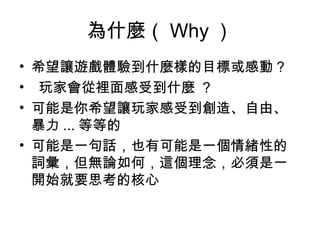 為什麼（ Why ）
• 希望讓遊戲體驗到什麼樣的目標或感動 ?
• 玩家會從裡面感受到什麼 ? 
• 可能是你希望讓玩家感受到創造、自由、
暴力 ... 等等的
• 可能是一句話，也有可能是一個情緒性的
詞彙，但無論如何，這個理念，必須是一
開始就要思考的核心
 