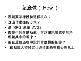 怎麼做（ How ）
• 遊戲要怎樣體驗這個核心 ?
• 透過什麼樣的方式 ? 
• 是 RPG  還是 AVG? 
• 遊戲中的什麼功能，可以讓玩家感受到所
埋藏其中的理念 ? 
• 要在這個過程中設計什麼樣的細節 ?
• 觀點或人物設定也必須圍繞在核心理念上
 