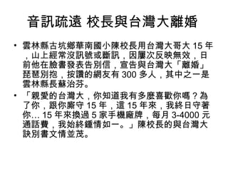 音訊疏遠 校長與台灣大離婚
• 雲林縣古坑鄉華南國小陳校長用台灣大哥大 15 年
，山上經常沒訊號或斷訊，因屢次反映無效，日
前他在臉書發表告別信，宣告與台灣大「離婚」
琵琶別抱，按讚的網友有 300 多人，其中之一是
雲林縣長蘇治芬。
• 「親愛的台灣大，你知道我有多麼喜歡你嗎？為
了你，跟你廝守 15 年，這 15 年來，我終日守著
你… 15 年來換過 5 家手機廠牌，每月 3-4000 元
通話費，我始終鍾情如一。」陳校長的與台灣大
訣別書文情並茂。
 