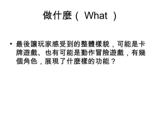 做什麼（ What ）
• 最後讓玩家感受到的整體樣貌，可能是卡
牌遊戲、也有可能是動作冒險遊戲，有幾
個角色，展現了什麼樣的功能 ? 
 