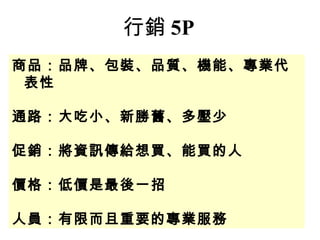 商品：品牌、包裝、品質、機能、專業代
表性
通路：大吃小、新勝舊、多壓少
促銷：將資訊傳給想買、能買的人
價格：低價是最後一招
人員：有限而且重要的專業服務
行銷 5P
 