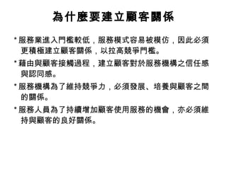 * 服務業進入門檻較低，服務模式容易被模仿，因此必須
更積極建立顧客關係，以拉高競爭門檻。
* 藉由與顧客接觸過程，建立顧客對於服務機構之信任感
與認同感。
* 服務機構為了維持競爭力，必須發展、培養與顧客之間
的關係。
* 服務人員為了持續增加顧客使用服務的機會，亦必須維
持與顧客的良好關係。
為什麼要建立顧客關係
 