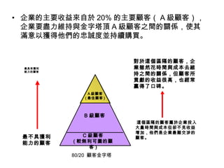 • 企業的主要收益來自於 20% 的主要顧客（ A 級顧客），
企業要盡力維持與金字塔頂 A 級顧客之間的關係，使其
滿意以獲得他們的忠誠度並持續購買。
80/20 顧客金字塔
最具有獲利
能力的顧客
最不具獲利
能力的顧客
對於這個區隔的顧客，企
業雖然花時間與成本去維
持之間的關係，但顧客所
貢獻的收益很高，也經常
贏得了口碑。
這個區隔的顧客屬於企業投入
大量時間與成本但卻不見收益
增加，他們是企業最難交涉的
顧客。
B 級顧客
C 級顧客
( 較無利可圖的顧
客 )
A 級顧客
( 最佳顧客 )
 