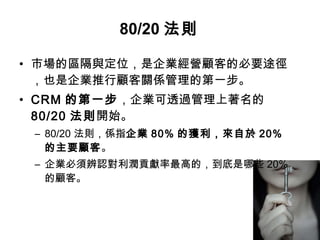 • 市場的區隔與定位，是企業經營顧客的必要途徑
，也是企業推行顧客關係管理的第一步。
• CRM 的第一步，企業可透過管理上著名的
80/20 法則開始。
– 80/20 法則，係指企業 80% 的獲利，來自於 20%
的主要顧客。
– 企業必須辨認對利潤貢獻率最高的，到底是哪些 20%
的顧客。
80/20 法則
 