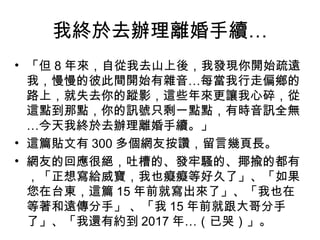 我終於去辦理離婚手續…
• 「但 8 年來，自從我去山上後，我發現你開始疏遠
我，慢慢的彼此間開始有雜音…每當我行走偏鄉的
路上，就失去你的蹤影，這些年來更讓我心碎，從
這點到那點，你的訊號只剩一點點，有時音訊全無
…今天我終於去辦理離婚手續。」
• 這篇貼文有 300 多個網友按讚，留言幾頁長。
• 網友的回應很絕，吐槽的、發牢騷的、揶揄的都有
，「正想寫給威寶，我也癡癡等好久了」、「如果
您在台東，這篇 15 年前就寫出來了」、「我也在
等著和遠傳分手」 、「我 15 年前就跟大哥分手
了」、「我還有約到 2017 年…（已哭）」。
 