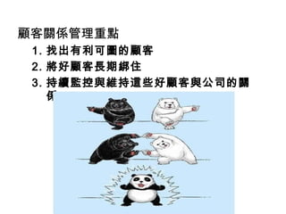顧客關係管理重點
1. 找出有利可圖的顧客
2. 將好顧客長期綁住
3. 持續監控與維持這些好顧客與公司的關
係
 