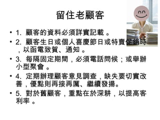 留住老顧客
• 1. 顧客的資料必須詳實記載 。
• 2. 顧客生日或個人喜慶節日或特賣促銷時
，以函電致賀、通知 。
• 3. 每隔固定期間，必須電話問候；或舉辦
小型聚會 。
• 4. 定期辦理顧客意見調查，缺失要切實改
善，優點則再接再厲、繼續發揚。
• 5. 對於舊顧客，重點在於深耕，以提高客
利率 。
 