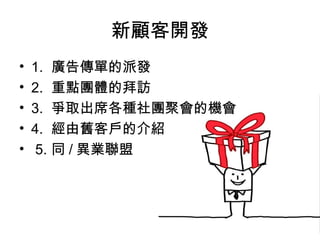 新顧客開發
• 1. 廣告傳單的派發
• 2. 重點團體的拜訪
• 3. 爭取出席各種社團聚會的機會
• 4. 經由舊客戶的介紹
• 5. 同 / 異業聯盟
 