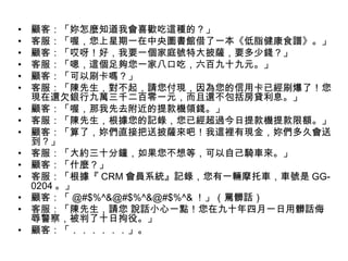 • 顧客：「妳怎麼知道我會喜歡吃這種的？」
• 客服：「喔，您上星期一在中央圖書館借了一本《低脂健康食譜》。」
• 顧客：「哎呀！好，我要一個家庭號特大披薩，要多少錢？」
• 客服：「嗯，這個足夠您一家八口吃，六百九十九元。」
• 顧客：「可以刷卡嗎？」
• 客服：「陳先生，對不起，請您付現，因為您的信用卡已經刷爆了！您
現在還欠銀行九萬三千二百零一元，而且還不包括房貸利息。」
• 顧客：「喔，那我先去附近的提款機領錢。」
• 客服：「陳先生，根據您的記錄，您已經超過今日提款機提款限額。」
• 顧客：「算了，妳們直接把送披薩來吧！我這裡有現金，妳們多久會送
到？」
• 客服：「大約三十分鐘，如果您不想等，可以自己騎車來。」
• 顧客：「什麼？」
• 客服：「根據『 CRM 會員系統』記錄，您有一輛摩托車，車號是 GG-
0204 。」
• 顧客：「 @#$%^&@#$%^&@#$%^& ！」（罵髒話）
• 客服：「陳先生，請您 說話小心一點！您在九十年四月一日用髒話侮
辱警察，被判了十日拘役。」
• 顧客：「．．．．．．」。
 