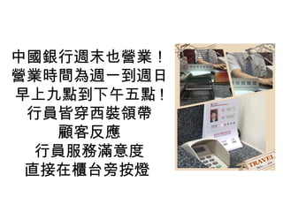 中國銀行週末也營業！
營業時間為週一到週日
早上九點到下午五點 !
行員皆穿西裝領帶
顧客反應
行員服務滿意度
直接在櫃台旁按燈
 