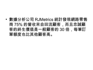 • 數據分析公司 RJMetrics 統計發現網路零售
商 75% 的營收來自回流顧客，而且忠誠顧
客的終生價值是一般顧客的 30 倍，每筆訂
單額度也比其他顧客高。
 