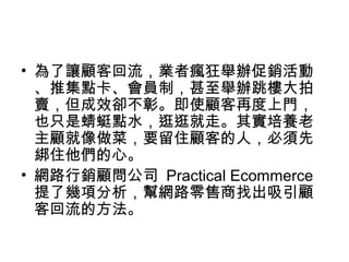 • 為了讓顧客回流，業者瘋狂舉辦促銷活動
、推集點卡、會員制，甚至舉辦跳樓大拍
賣，但成效卻不彰。即使顧客再度上門，
也只是蜻蜓點水，逛逛就走。其實培養老
主顧就像做菜，要留住顧客的人，必須先
綁住他們的心。
• 網路行銷顧問公司 Practical Ecommerce
提了幾項分析，幫網路零售商找出吸引顧
客回流的方法。
 