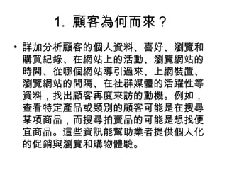 1. 顧客為何而來？
• 詳加分析顧客的個人資料、喜好、瀏覽和
購買紀錄、在網站上的活動、瀏覽網站的
時間、從哪個網站導引過來、上網裝置、
瀏覽網站的間隔、在社群媒體的活躍性等
資料，找出顧客再度來訪的動機。例如，
查看特定產品或類別的顧客可能是在搜尋
某項商品，而搜尋拍賣品的可能是想找便
宜商品。這些資訊能幫助業者提供個人化
的促銷與瀏覽和購物體驗。
 