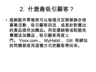 2. 什麼最吸引顧客？
• 服飾配件零售商可以每個月定期舉辦衣物
募集活動，吸引顧客回流，或是針對賣出
的產品提供加購品。用低價銷售或乾脆免
費贈送加購品，吸引顧客再度上
門。 Yoox.com 、 MyHabit 、 Gilt 等網站
的閃購都是用這種方式把顧客帶回來。
 