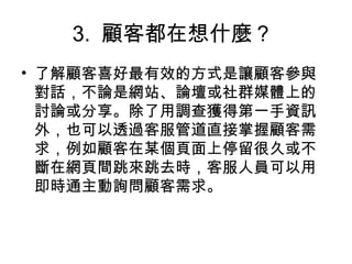 3. 顧客都在想什麼？
• 了解顧客喜好最有效的方式是讓顧客參與
對話，不論是網站、論壇或社群媒體上的
討論或分享。除了用調查獲得第一手資訊
外，也可以透過客服管道直接掌握顧客需
求，例如顧客在某個頁面上停留很久或不
斷在網頁間跳來跳去時，客服人員可以用
即時通主動詢問顧客需求。
 