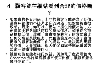 4. 顧客能在網站看到合理的價格嗎
？
• 如果賣的是日用品，上門的顧客可能是為了比價。
這意味著他們不排斥上你的網站，但對價格也很
敏感。因此，你可以在網站上提供比價功能，方
便顧客比較各網路商店的產品價格。如果你的商
品標榜低價，這種「事實擺在眼前」的方式會比
任何文案更具說服力，而且能讓原本只為了查價
而來的顧客就此停在你的網站上。最後再利用顧
客評價、大量採購、個人化促銷與快速配送等方
式來一舉擄獲顧客的心。
• 議價功能也能有相同效益。例如電子產品零售商
Greentoe 允許顧客根據市價來出價，讓顧客覺得
撿到便宜了。
 