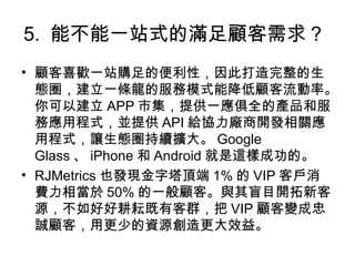 5. 能不能一站式的滿足顧客需求？
• 顧客喜歡一站購足的便利性，因此打造完整的生
態圈，建立一條龍的服務模式能降低顧客流動率。
你可以建立 APP 市集，提供一應俱全的產品和服
務應用程式，並提供 API 給協力廠商開發相關應
用程式，讓生態圈持續擴大。 Google
Glass 、 iPhone 和 Android 就是這樣成功的。
• RJMetrics 也發現金字塔頂端 1% 的 VIP 客戶消
費力相當於 50% 的一般顧客。與其盲目開拓新客
源，不如好好耕耘既有客群，把 VIP 顧客變成忠
誠顧客，用更少的資源創造更大效益。
 