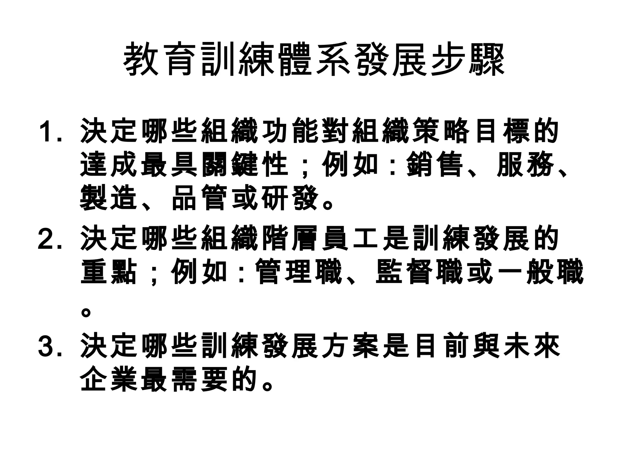 教育訓練體系發展步驟
1. 決定哪些組織功能對組織策略目標的
達成最具關鍵性；例如 : 銷售、服務、
製造、品管或研發。
2. 決定哪些組織階層員工是訓練發展的
重點；例如 : 管理職、監督職或一般職
。
3. 決定哪些訓練發展方案是目前與未來
企業最需要的。
 